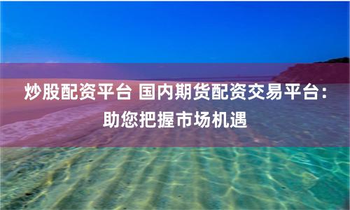 炒股配资平台 国内期货配资交易平台：助您把握市场机遇