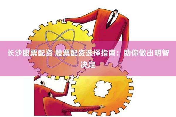 长沙股票配资 股票配资选择指南：助你做出明智决定