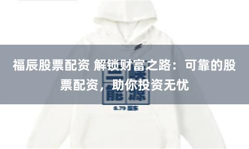 福辰股票配资 解锁财富之路：可靠的股票配资，助你投资无忧