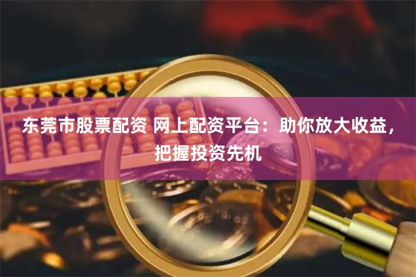 东莞市股票配资 网上配资平台：助你放大收益，把握投资先机
