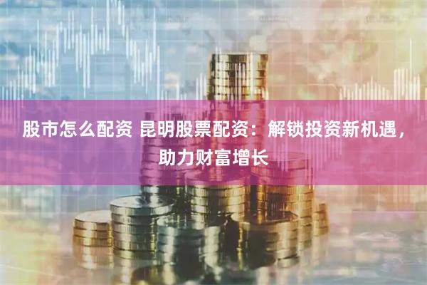 股市怎么配资 昆明股票配资：解锁投资新机遇，助力财富增长