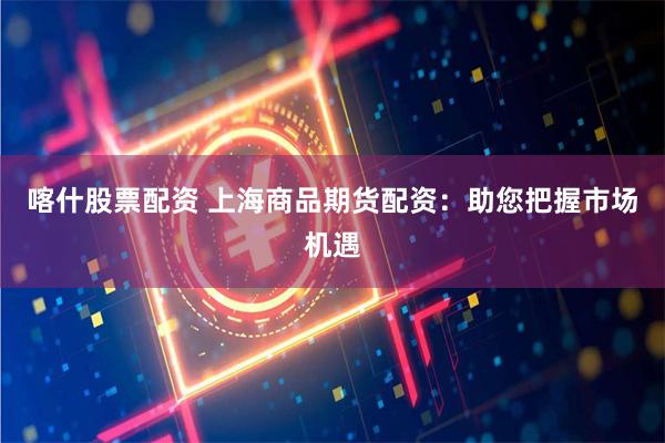 喀什股票配资 上海商品期货配资：助您把握市场机遇