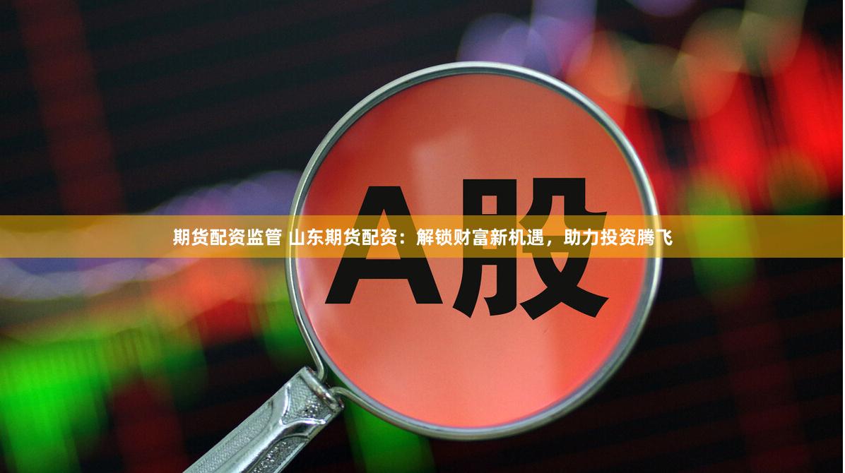 期货配资监管 山东期货配资：解锁财富新机遇，助力投资腾飞
