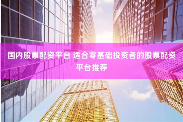 国内股票配资平台 适合零基础投资者的股票配资平台推荐