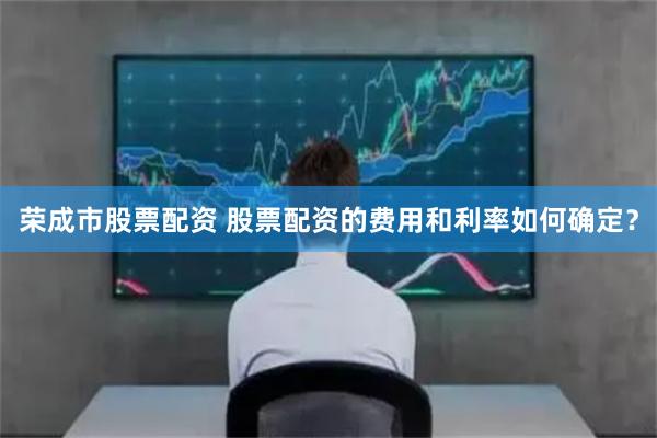 荣成市股票配资 股票配资的费用和利率如何确定？