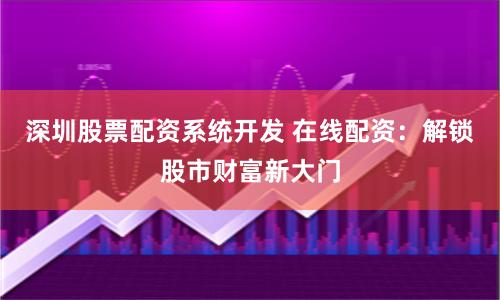 深圳股票配资系统开发 在线配资：解锁股市财富新大门