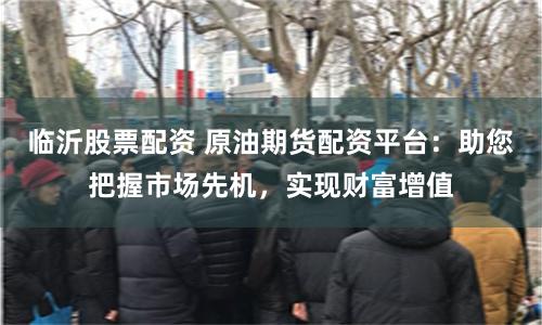 临沂股票配资 原油期货配资平台：助您把握市场先机，实现财富增值