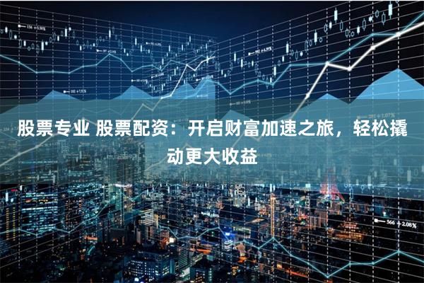 股票专业 股票配资：开启财富加速之旅，轻松撬动更大收益