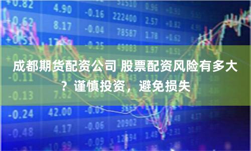 成都期货配资公司 股票配资风险有多大？谨慎投资，避免损失