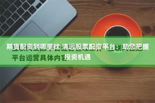 期货配资到哪里找 清远股票配资平台：助您把握投资机遇