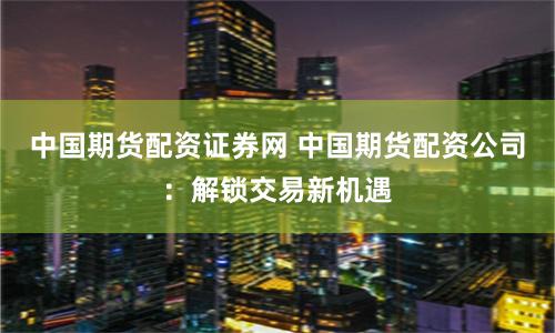 中国期货配资证券网 中国期货配资公司：解锁交易新机遇