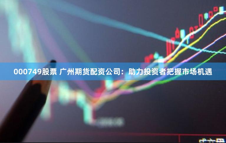 000749股票 广州期货配资公司：助力投资者把握市场机遇