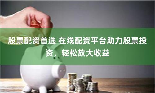股票配资首选 在线配资平台助力股票投资，轻松放大收益