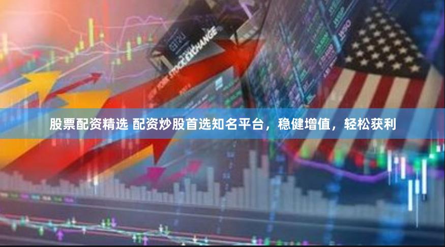 股票配资精选 配资炒股首选知名平台，稳健增值，轻松获利
