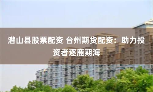 潜山县股票配资 台州期货配资：助力投资者逐鹿期海
