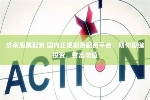 济南股票配资 国内正规期货配资平台，助你稳健投资，财富增值