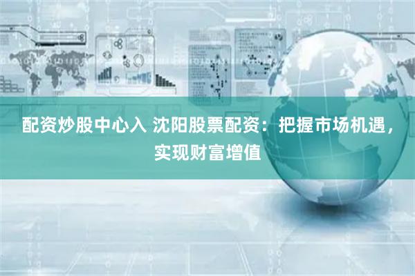 配资炒股中心入 沈阳股票配资：把握市场机遇，实现财富增值