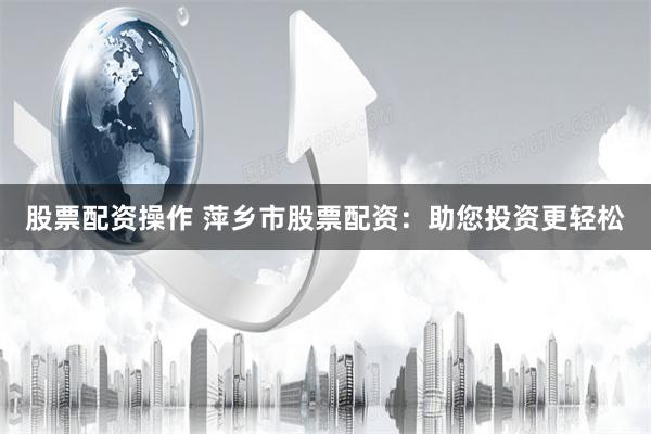股票配资操作 萍乡市股票配资：助您投资更轻松