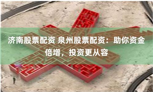 济南股票配资 泉州股票配资：助你资金倍增，投资更从容