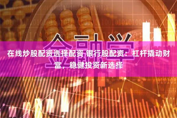 在线炒股配资选择配资 银行股配资：杠杆撬动财富，稳健投资新选择