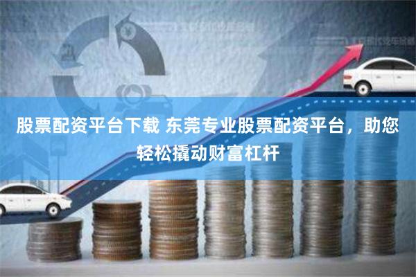 股票配资平台下载 东莞专业股票配资平台，助您轻松撬动财富杠杆