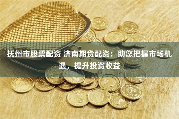 抚州市股票配资 济南期货配资：助您把握市场机遇，提升投资收益
