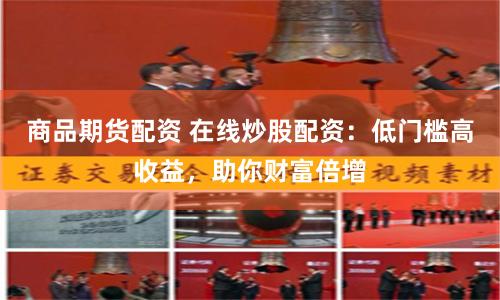 商品期货配资 在线炒股配资：低门槛高收益，助你财富倍增