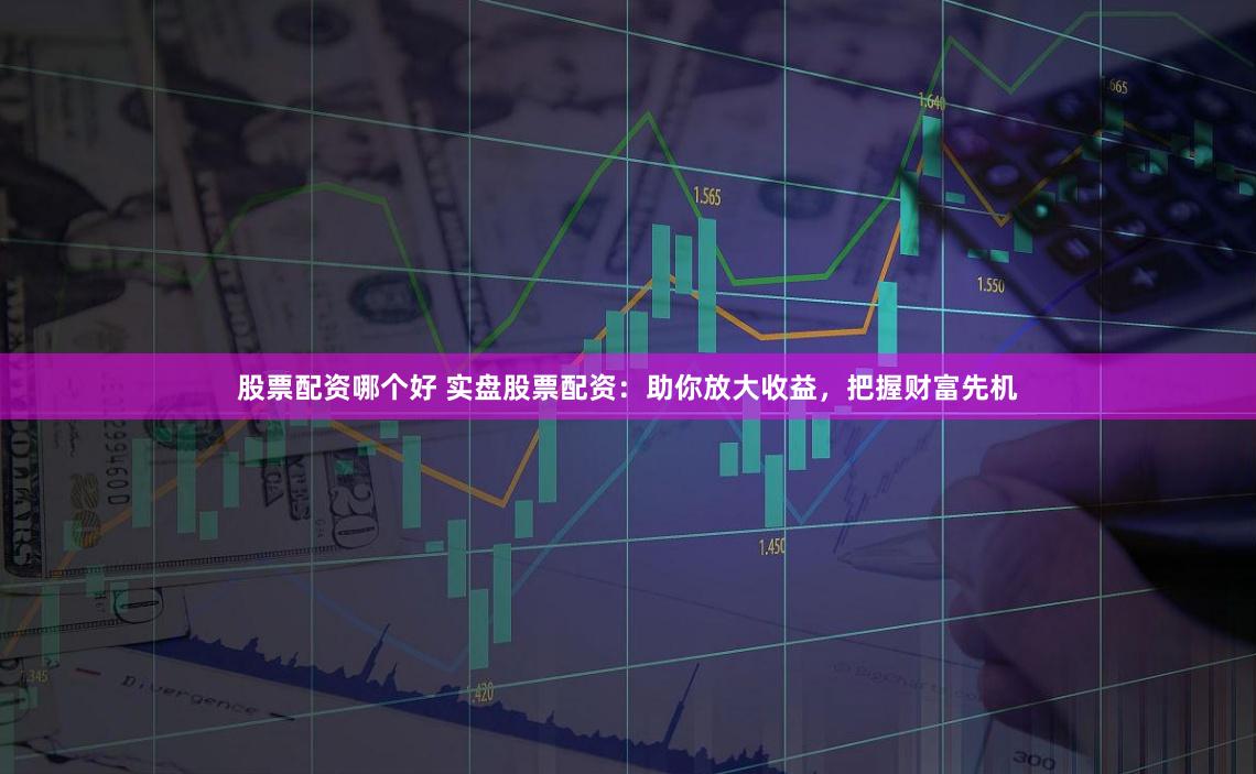 股票配资哪个好 实盘股票配资：助你放大收益，把握财富先机