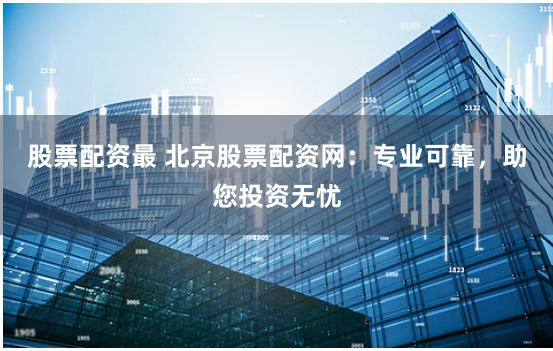 股票配资最 北京股票配资网：专业可靠，助您投资无忧