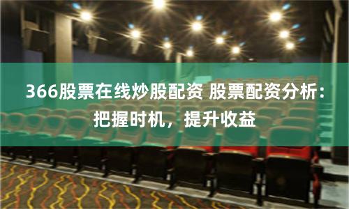 366股票在线炒股配资 股票配资分析：把握时机，提升收益