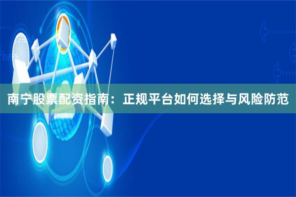 南宁股票配资指南：正规平台如何选择与风险防范